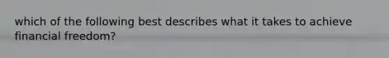 which of the following best describes what it takes to achieve financial freedom?