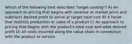 Which of the following best describes "target costing"? A) An approach to pricing that begins with revenue at market price and subtracts desired profit to arrive at target total cost B) A factor that restricts production or sales of a product C) An approach to pricing that begins with the product's total cost and adds desired profit D) All costs incurred along the value chain in connection with the product or service