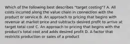 Which of the following best describes​ "target costing"? A. All costs incurred along the value chain in connection with the product or service B. An approach to pricing that begins with revenue at market price and subtracts desired profit to arrive at target total cost C. An approach to pricing that begins with the​ product's total cost and adds desired profit D. A factor that restricts production or sales of a product