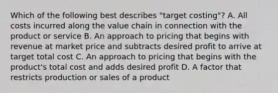 Which of the following best describes​ "target costing"? A. All costs incurred along the value chain in connection with the product or service B. An approach to pricing that begins with revenue at market price and subtracts desired profit to arrive at target total cost C. An approach to pricing that begins with the​ product's total cost and adds desired profit D. A factor that restricts production or sales of a product