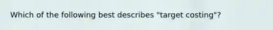 Which of the following best describes​ "target costing"?