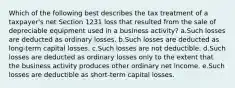 Which of the following best describes the tax treatment of a taxpayer's net Section 1231 loss that resulted from the sale of depreciable equipment used in a business activity? a.Such losses are deducted as ordinary losses. b.Such losses are deducted as long-term capital losses. c.Such losses are not deductible. d.Such losses are deducted as ordinary losses only to the extent that the business activity produces other ordinary net income. e.Such losses are deductible as short-term capital losses.