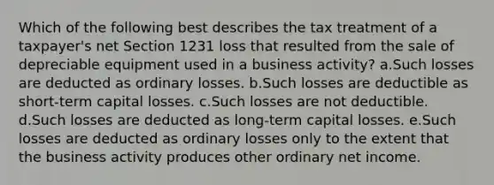 Which of the following best describes the tax treatment of a taxpayer's net Section 1231 loss that resulted from the sale of depreciable equipment used in a business activity? a.Such losses are deducted as ordinary losses. b.Such losses are deductible as short-term capital losses. c.Such losses are not deductible. d.Such losses are deducted as long-term capital losses. e.Such losses are deducted as ordinary losses only to the extent that the business activity produces other ordinary net income.