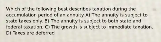 Which of the following best describes taxation during the accumulation period of an annuity A) The annuity is subject to state taxes only. B) The annuity is subject to both state and federal taxation. C) The growth is subject to immediate taxation. D) Taxes are deferred