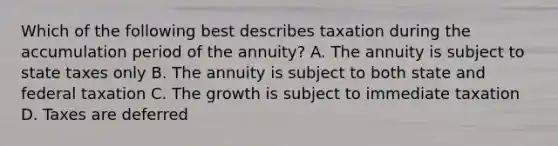 Which of the following best describes taxation during the accumulation period of the annuity? A. The annuity is subject to state taxes only B. The annuity is subject to both state and federal taxation C. The growth is subject to immediate taxation D. Taxes are deferred