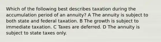 Which of the following best describes taxation during the accumulation period of an annuity? A The annuity is subject to both state and federal taxation. B The growth is subject to immediate taxation. C Taxes are deferred. D The annuity is subject to state taxes only.