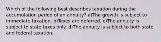 Which of the following best describes taxation during the accumulation period of an annuity? a)The growth is subject to immediate taxation. b)Taxes are deferred. c)The annuity is subject to state taxes only. d)The annuity is subject to both state and federal taxation.