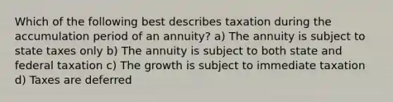 Which of the following best describes taxation during the accumulation period of an annuity? a) The annuity is subject to state taxes only b) The annuity is subject to both state and federal taxation c) The growth is subject to immediate taxation d) Taxes are deferred