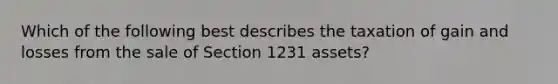 Which of the following best describes the taxation of gain and losses from the sale of Section 1231 assets?