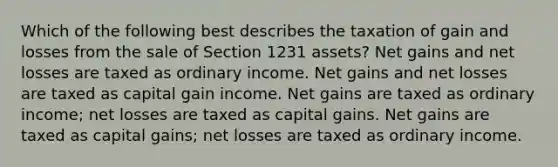 Which of the following best describes the taxation of gain and losses from the sale of Section 1231 assets? Net gains and net losses are taxed as ordinary income. Net gains and net losses are taxed as capital gain income. Net gains are taxed as ordinary income; net losses are taxed as capital gains. Net gains are taxed as capital gains; net losses are taxed as ordinary income.