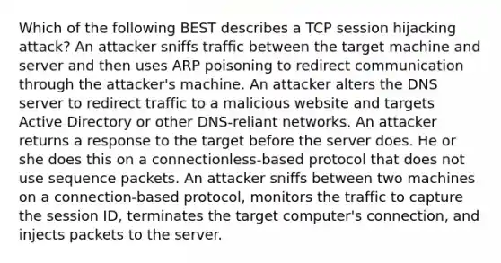 Which of the following BEST describes a TCP session hijacking attack? An attacker sniffs traffic between the target machine and server and then uses ARP poisoning to redirect communication through the attacker's machine. An attacker alters the DNS server to redirect traffic to a malicious website and targets Active Directory or other DNS-reliant networks. An attacker returns a response to the target before the server does. He or she does this on a connectionless-based protocol that does not use sequence packets. An attacker sniffs between two machines on a connection-based protocol, monitors the traffic to capture the session ID, terminates the target computer's connection, and injects packets to the server.