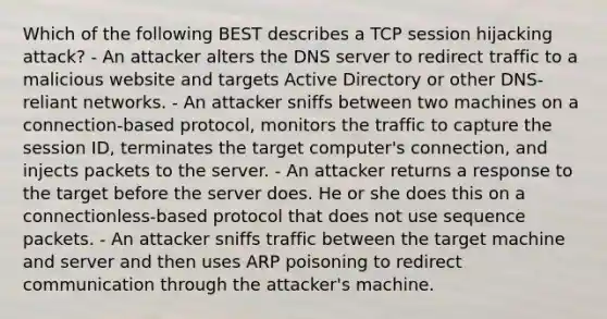 Which of the following BEST describes a TCP session hijacking attack? - An attacker alters the DNS server to redirect traffic to a malicious website and targets Active Directory or other DNS-reliant networks. - An attacker sniffs between two machines on a connection-based protocol, monitors the traffic to capture the session ID, terminates the target computer's connection, and injects packets to the server. - An attacker returns a response to the target before the server does. He or she does this on a connectionless-based protocol that does not use sequence packets. - An attacker sniffs traffic between the target machine and server and then uses ARP poisoning to redirect communication through the attacker's machine.