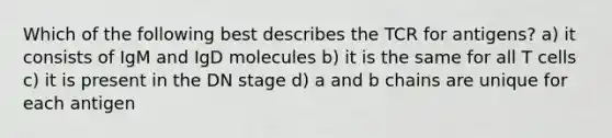 Which of the following best describes the TCR for antigens? a) it consists of IgM and IgD molecules b) it is the same for all T cells c) it is present in the DN stage d) a and b chains are unique for each antigen