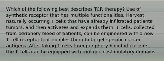 Which of the following best describes TCR therapy? Use of synthetic receptor that has multiple functionalities. Harvest naturally occurring T cells that have already infiltrated patients' tumors, and then activates and expands them. T cells, collected from periphery blood of patients, can be engineered with a new T cell receptor that enables them to target specific cancer antigens. After taking T cells from periphery blood of patients, the T cells can be equipped with multiple costimulatory domains.