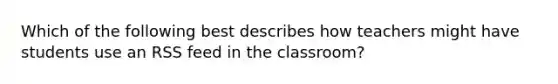 Which of the following best describes how teachers might have students use an RSS feed in the classroom?