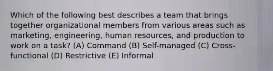 Which of the following best describes a team that brings together organizational members from various areas such as marketing, engineering, human resources, and production to work on a task? (A) Command (B) Self-managed (C) Cross-functional (D) Restrictive (E) Informal