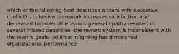 which of the following best describes a team with excessive conflict? - cohesive teamwork increases satisfaction and decreased turnover -the team's general apathy resulted in several missed deadlines -the reward system is inconsistent with the team's goals -political infighting has diminished organizational performance