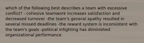 which of the following best describes a team with excessive conflict? - cohesive teamwork increases satisfaction and decreased turnover -the team's general apathy resulted in several missed deadlines -the reward system is inconsistent with the team's goals -political infighting has diminished organizational performance