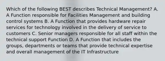 Which of the following BEST describes Technical Management? A. A Function responsible for Facilities Management and building control systems B. A Function that provides hardware repair services for technology involved in the delivery of service to customers C. Senior managers responsible for all staff within the technical support Function D. A Function that includes the groups, departments or teams that provide technical expertise and overall management of the IT Infrastructure