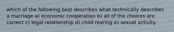 which of the following best describes what technically describes a marriage a) economic cooperation b) all of the choices are correct c) legal relationship d) child rearing e) sexual activity