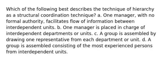 Which of the following best describes the technique of hierarchy as a structural coordination technique? a. One manager, with no formal authority, facilitates flow of information between interdependent units. b. One manager is placed in charge of interdependent departments or units. c. A group is assembled by drawing one representative from each department or unit. d. A group is assembled consisting of the most experienced persons from interdependent units.