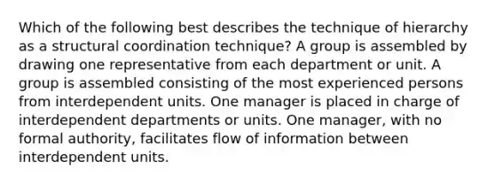 Which of the following best describes the technique of hierarchy as a structural coordination technique? A group is assembled by drawing one representative from each department or unit. A group is assembled consisting of the most experienced persons from interdependent units. One manager is placed in charge of interdependent departments or units. One manager, with no formal authority, facilitates flow of information between interdependent units.