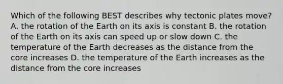 Which of the following BEST describes why tectonic plates move? A. the rotation of the Earth on its axis is constant B. the rotation of the Earth on its axis can speed up or slow down C. the temperature of the Earth decreases as the distance from the core increases D. the temperature of the Earth increases as the distance from the core increases