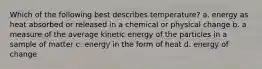 Which of the following best describes temperature? a. energy as heat absorbed or released in a chemical or physical change b. a measure of the average kinetic energy of the particles in a sample of matter c. energy in the form of heat d. energy of change