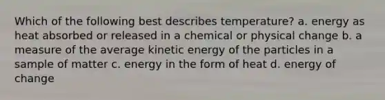 Which of the following best describes temperature? a. energy as heat absorbed or released in a chemical or physical change b. a measure of the average kinetic energy of the particles in a sample of matter c. energy in the form of heat d. energy of change