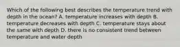 Which of the following best describes the temperature trend with depth in the ocean? A. temperature increases with depth B. temperature decreases with depth C. temperature stays about the same with depth D. there is no consistent trend between temperature and water depth