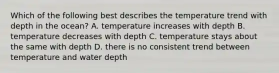 Which of the following best describes the temperature trend with depth in the ocean? A. temperature increases with depth B. temperature decreases with depth C. temperature stays about the same with depth D. there is no consistent trend between temperature and water depth