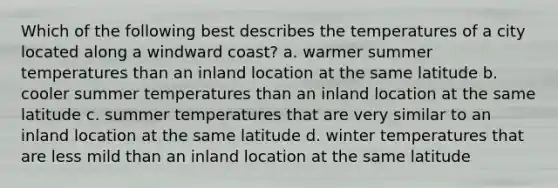 Which of the following best describes the temperatures of a city located along a windward coast? a. warmer summer temperatures than an inland location at the same latitude b. cooler summer temperatures than an inland location at the same latitude c. summer temperatures that are very similar to an inland location at the same latitude d. winter temperatures that are less mild than an inland location at the same latitude