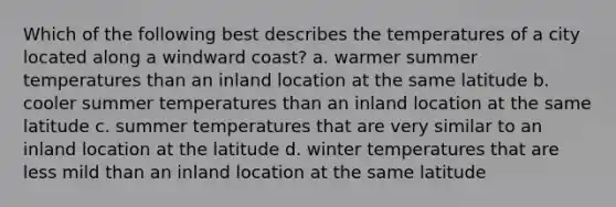 Which of the following best describes the temperatures of a city located along a windward coast? a. warmer summer temperatures than an inland location at the same latitude b. cooler summer temperatures than an inland location at the same latitude c. summer temperatures that are very similar to an inland location at the latitude d. winter temperatures that are less mild than an inland location at the same latitude