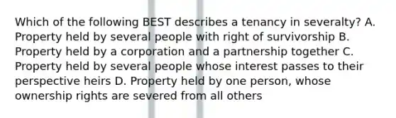 Which of the following BEST describes a tenancy in severalty? A. Property held by several people with right of survivorship B. Property held by a corporation and a partnership together C. Property held by several people whose interest passes to their perspective heirs D. Property held by one person, whose ownership rights are severed from all others