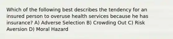 Which of the following best describes the tendency for an insured person to overuse health services because he has insurance? A) Adverse Selection B) Crowding Out C) Risk Aversion D) Moral Hazard