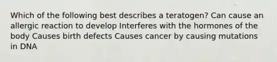 Which of the following best describes a teratogen? Can cause an allergic reaction to develop Interferes with the hormones of the body Causes birth defects Causes cancer by causing mutations in DNA