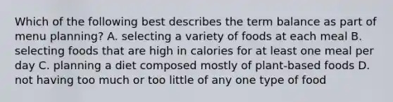 Which of the following best describes the term balance as part of menu planning? A. selecting a variety of foods at each meal B. selecting foods that are high in calories for at least one meal per day C. planning a diet composed mostly of plant-based foods D. not having too much or too little of any one type of food