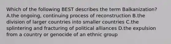 Which of the following BEST describes the term Balkanization? A.the ongoing, continuing process of reconstruction B.the division of larger countries into smaller countries C.the splintering and fracturing of political alliances D.the expulsion from a country or genocide of an ethnic group