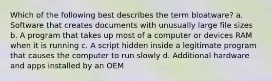 Which of the following best describes the term bloatware? a. Software that creates documents with unusually large file sizes b. A program that takes up most of a computer or devices RAM when it is running c. A script hidden inside a legitimate program that causes the computer to run slowly d. Additional hardware and apps installed by an OEM