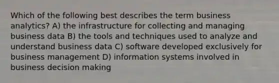 Which of the following best describes the term business analytics? A) the infrastructure for collecting and managing business data B) the tools and techniques used to analyze and understand business data C) software developed exclusively for business management D) information systems involved in business <a href='https://www.questionai.com/knowledge/kuI1pP196d-decision-making' class='anchor-knowledge'>decision making</a>