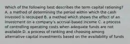 Which of the following best describes the term capital​ rationing? A. a method of determining the period within which the cash invested is recouped B. a method which shows the effect of an investment on a​ company's accrual-based income C. a process of controlling operating costs when adequate funds are not available D. a process of ranking and choosing among alternative capital investments based on the availability of funds