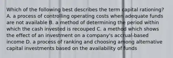 Which of the following best describes the term capital rationing? A. a process of controlling operating costs when adequate funds are not available B. a method of determining the period within which the cash invested is recouped C. a method which shows the effect of an investment on a company's accrual-based income D. a process of ranking and choosing among alternative capital investments based on the availability of funds