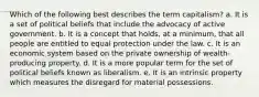 Which of the following best describes the term capitalism? a. It is a set of political beliefs that include the advocacy of active government. b. It is a concept that holds, at a minimum, that all people are entitled to equal protection under the law. c. It is an economic system based on the private ownership of wealth-producing property. d. It is a more popular term for the set of political beliefs known as liberalism. e. It is an intrinsic property which measures the disregard for material possessions.