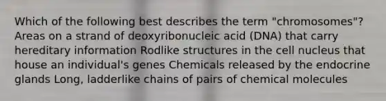 Which of the following best describes the term "chromosomes"? Areas on a strand of deoxyribonucleic acid (DNA) that carry hereditary information Rodlike structures in the cell nucleus that house an individual's genes Chemicals released by the endocrine glands Long, ladderlike chains of pairs of chemical molecules