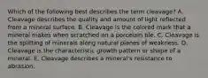 Which of the following best describes the term cleavage? A. Cleavage describes the quality and amount of light reflected from a mineral surface. B. Cleavage is the colored mark that a mineral makes when scratched on a porcelain tile. C. Cleavage is the splitting of minerals along natural planes of weakness. D. Cleavage is the characteristic growth pattern or shape of a mineral. E. Cleavage describes a mineral's resistance to abrasion.