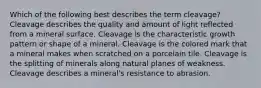 Which of the following best describes the term cleavage? Cleavage describes the quality and amount of light reflected from a mineral surface. Cleavage is the characteristic growth pattern or shape of a mineral. Cleavage is the colored mark that a mineral makes when scratched on a porcelain tile. Cleavage is the splitting of minerals along natural planes of weakness. Cleavage describes a mineral's resistance to abrasion.