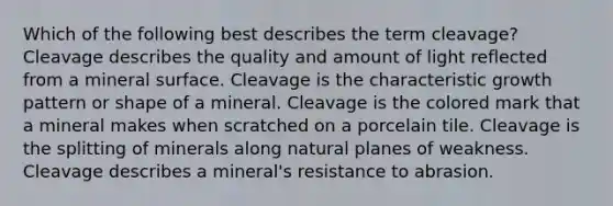 Which of the following best describes the term cleavage? Cleavage describes the quality and amount of light reflected from a mineral surface. Cleavage is the characteristic growth pattern or shape of a mineral. Cleavage is the colored mark that a mineral makes when scratched on a porcelain tile. Cleavage is the splitting of minerals along natural planes of weakness. Cleavage describes a mineral's resistance to abrasion.