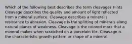 Which of the following best describes the term cleavage? Hints Cleavage describes the quality and amount of light reflected from a mineral surface. Cleavage describes a mineral's resistance to abrasion. Cleavage is the splitting of minerals along natural planes of weakness. Cleavage is the colored mark that a mineral makes when scratched on a porcelain tile. Cleavage is the characteristic growth pattern or shape of a mineral.