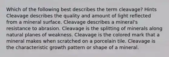 Which of the following best describes the term cleavage? Hints Cleavage describes the quality and amount of light reflected from a mineral surface. Cleavage describes a mineral's resistance to abrasion. Cleavage is the splitting of minerals along natural planes of weakness. Cleavage is the colored mark that a mineral makes when scratched on a porcelain tile. Cleavage is the characteristic growth pattern or shape of a mineral.