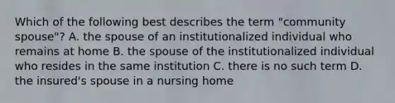 Which of the following best describes the term "community spouse"? A. the spouse of an institutionalized individual who remains at home B. the spouse of the institutionalized individual who resides in the same institution C. there is no such term D. the insured's spouse in a nursing home